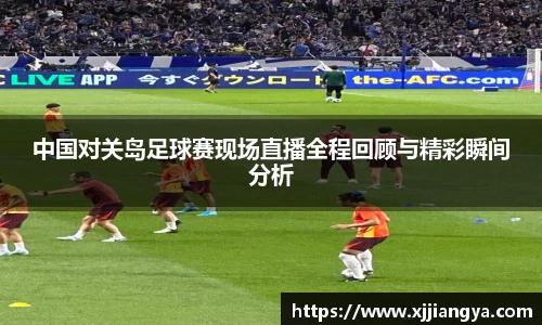 中国对关岛足球赛现场直播全程回顾与精彩瞬间分析